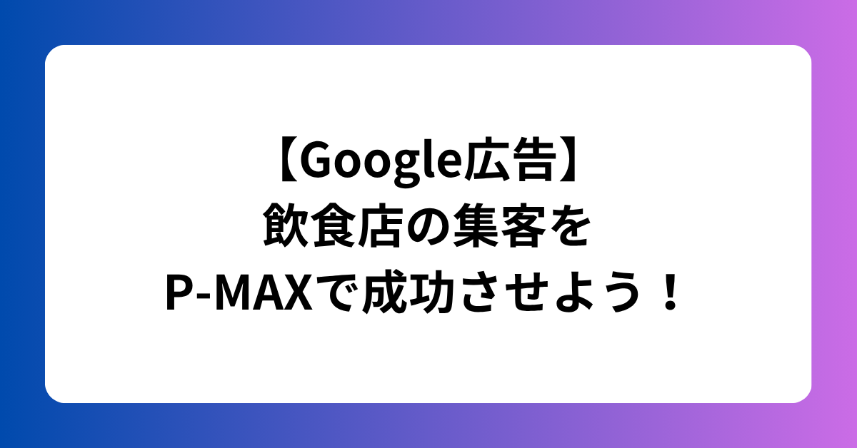 【Google広告】 飲食店の集客を P-MAXで成功させよう！